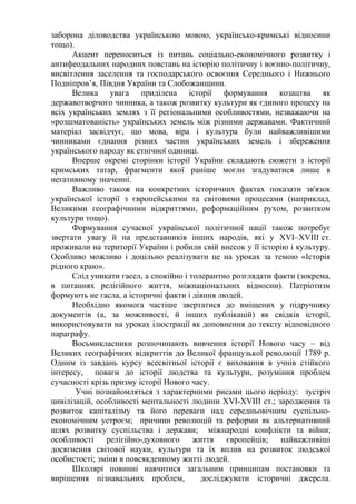заборона діловодства українською мовою, українсько-кримські відносини
тощо).
Акцент переноситься із питань соціально-економічного розвитку і
антифеодальних народних повстань на історію політичну і воєнно-політичну,
висвітлення заселення та господарського освоєння Середнього і Нижнього
Подніпров’я, Півдня України та Слобожанщини.
Велика увага приділена історії формування козацтва як
державотворчого чинника, а також розвитку культури як єдиного процесу на
всіх українських землях з її регіональними особливостями, незважаючи на
«розшматованість» українських земель між різними державами. Фактичний
матеріал засвідчує, що мова, віра і культура були найважливішими
чинниками єднання різних частин українських земель і збереження
українського народу як етнічної одиниці.
Вперше окремі сторінки історії України складають сюжети з історії
кримських татар, фрагменти якої раніше могли згадуватися лише в
негативному значенні.
Важливо також на конкретних історичних фактах показати зв'язок
української історії з європейськими та світовими процесами (наприклад,
Великими географічними відкриттями, реформаційним рухом, розвитком
культури тощо).
Формування сучасної української політичної нації також потребує
звертати увагу й на представників інших народів, які у XVI–XVІІI ст.
проживали на території України і робили свій внесок у її історію і культуру.
Особливо можливо і доцільно реалізувати це на уроках за темою «Історія
рідного краю».
Слід уникати гасел, а спокійно і толерантно розглядати факти (зокрема,
в питаннях релігійного життя, міжнаціональних відносин). Патріотизм
формують не гасла, а історичні факти і діяння людей.
Необхідно якомога частіше звертатися до вміщених у підручнику
документів (а, за можливості, й інших публікацій) як свідків історії,
використовувати на уроках ілюстрації як доповнення до тексту відповідного
параграфу.
Восьмикласники розпочинають вивчення історії Нового часу – від
Великих географічних відкриттів до Великої французької революції 1789 р.
Одним із завдань курсу всесвітньої історії є виховання в учнів стійкого
інтересу, поваги до історії людства та культури, розуміння проблем
сучасності крізь призму історії Нового часу.
Учні познайомляться з характерними рисами цього періоду: зустріч
цивілізацій, особливості ментальності людини XVI-XVIII ст.; зародження та
розвиток капіталізму та його переваги над середньовічним суспільно-
економічним устроєм; причини революцій та реформи як альтернативний
шлях розвитку суспільства і держави; міжнародні конфлікти та війни;
особливості релігійно-духовного життя європейців; найважливіші
досягнення світової науки, культури та їх вплив на розвиток людської
особистості; зміни в повсякденному житті людей.
Школярі повинні навчитися загальним принципам постановки та
вирішення пізнавальних проблем, досліджувати історичні джерела.
 