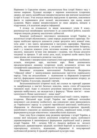 Порівняно із Середніми віками, документальна база історії Нового часу є
значно ширшою. Художні шедеври є окремим комплексом історичних
джерел, які мають щонайбільше використовуватися при вивченні всесвітньої
історії в 8 класі. Учні вчаться виявляти передумови та причини, пояснювати
факти та порівнювати різні позиції, висловлювати при цьому власні
судження. Варто ширше використовувати не лише джерела, вміщені в
підручниках, а й додаткові джерела інформації.
З огляду на пізнавальні та вікові можливості учнів 8 класу,
рекомендується якнайширше заохочення їх до самостійної роботи, власних
творчих пошуків, розвитку аналітичних здібностей.
Зазначені особливості змістовного наповнення історії України та
всесвітньої історії обумовлюють і деякі поради дидактичного характеру. По-
перше необхідно прагнути допомогти учневі зрозуміти зміст кожної теми,
хоча деякі з них мають продовження в наступних параграфах. Практика
свідчить, що захоплення тестами у поєднанні з можливостями Інтернету,
який є у ґаджетах кожного учня, негативно впливає на здатність логічно
мислити, знаходити зв’язки між явищами і подіями, тим більше розуміти
тенденції та процеси. У цій логіці дати, події, історичні особи мають бути
лише віхами, які позначають розвиток і наслідки.
Важливим є використання в навчанні учнів картографічних посібників:
атласів, контурних карт, настінних карт. Вони допомагають
продемонструвати динаміку історичних подій, встановити зв’язок між
географічним середовищем та місцем тієї чи іншої історичної події.
Важливою складовою неоголошеної Російською Федерацією
“гібридної війни” є маніпулювання національною пам’яттю українського
народу. Тому ще актуальнішою є відновлення та збереження історичної
пам’яті, формування національної ідентичності та відродження інтересу до
історії України, її культури, традицій і звичаїв.
Загальнонаціональні історичні події, які сталися на території держави
та закарбувалися в пам’яті багатьох поколінь, мають стати об’єднуючим
чинником нації. Адже зі спільного розуміння минулого виростає спільна
проекція майбутнього, що вкладається у формулу: “Немає пам’яті – немає
ідентичності. Немає ідентичності – немає нації”.
Основним стратегічним ресурсом консолідації нації є освіта, зокрема –
історична. Шкільний курс історії України має найбільші потенційні
можливості для розвитку особистості, яка усвідомлює свою приналежність
до Українського народу та сучасної європейської цивілізації; необхідність
збереження та збагачення українських культурно-історичних традицій,
шанобливого ставлення до національних святинь, української мови, історії,
формування культури міжетнічних і міжособистісних відносин.
Саме тому було створено нову редакцію програми з історії України, в
основу якої покладено новітні досягнення історичної науки, особливості
державотворення й закономірності формування української нації у рамках
історії України ХХ – початку ХХІ ст. Акценти зроблено на тяглості
українських державотворчих традицій; постійній боротьбі за незалежність і
територіальну цілісність, відновленні, збереженні й популяризації
особливостей розвитку й традицій української культури тощо.
 