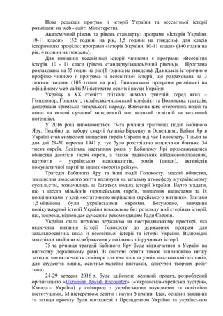 Нова редакція програм з історії України та всесвітньої історії
розміщені на web - cайті Міністерства.
Академічний рівень та рівень стандарту: програми «Історія України.
10-11 класи» (52 години на рік, 1,5 години на тиждень); для класів
історичного профілю: програми «Історія України. 10-11 класи» (140 годин на
рік, 4 години на тиждень).
Для вивчення всесвітньої історії чинними є програми «Всесвітня
історія. 10 - 11 класи (рівень стандарту/академічний рівень)». Програма
розрахована на 35 годин на рік (1 година на тиждень). Для класів історичного
профілю чинною є програма зі всесвітньої історії, що розрахована на 3
тижневі години (105 годин на рік). Вищеназвані програми розміщені на
офіційному web-cайті Міністерства освіти і науки України
Україну в ХХ столітті спіткало чимало трагедій, серед яких –
Голодомор, Голокост, українсько-польський конфлікт та Волинська трагедія,
депортація кримсько-татарського народу. Вивчення цих історичних подій та
явищ на основі сучасної методології має великий освітній та виховний
потенціал.
У 2016 році виповнюються 75-та річниця трагічних подій Бабиного
Яру. Подібно до табору смерті Аушвіц-Біркенау в Освенцимі, Бабин Яр в
Україні став символом знищення євреїв Європи під час Голокосту. Тільки за
два дні 29-30 вересня 1941 р. тут було розстріляно нацистами близько 34
тисяч євреїв. Декілька наступних років у Бабиному Ярі продовжувалися
вбивства десятків тисяч євреїв, а також радянських військовополонених,
патріотів – українських націоналістів, ромів (циган), активістів
комуністичної партії та інших «ворогів рейху».
Трагедія Бабиного Яру та інші події Голокосту, масові вбивства,
знецінення людського життя вплинули на загальну атмосферу в українському
суспільстві, позначились на багатьох подіях історії України. Варто згадати,
що з шести мільйонів європейських євреїв, знищених нацистами та їх
поплічниками у ході «остаточного вирішення єврейського питання», близько
1,5 мільйона були українськими євреями. Безумовно, вивчення
полікультурної історії України неможливе без розгляду цієї сторінки історії,
що, зокрема, відповідає сучасним рекомендаціям Ради Європи.
Україна стала першою державою на пострадянському просторі, яка
включила питання історії Голокосту до державних програм для
загальноосвітніх шкіл із всесвітньої історії та історії України. Відповідні
матеріали знайшли відображення у шкільних підручниках історії.
75-та річниця трагедії Бабиного Яру буде відзначатися в Україні на
високому державному рівні. В системі освіти також заплановано низку
заходів, що включають семінари для вчителів та учнів загальноосвітніх шкіл,
для студентів вишів, освітньо-музейні виставки, конкурси творчих робіт
тощо.
24-29 вересня 2016 р. буде здійснено великий проект, розроблений
організацією «Ukrainian Jewish Encounter» («Українсько-єврейська зустріч»,
Канада – Україна) у співпраці з українськими науковими та освітніми
інституціями, Міністерством освіти і науки України. Ідея, основні завдання
та заходи проекту були погоджені з Президентом України та українським
 