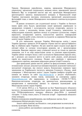 Урядом. Програмою передбачено, зокрема, проведення Міжнародного
симпозіуму; презентації спеціального видання книги, присвяченій трагедії
Бабиного Яру та історичній пам’яті про неї; організація Меморіального
архітектурного проекту; вшанувального концерту в Національній опері
України; мистецьких виставок, кінопоказів, презентацій документальних
фотографій тощо, а також Міжнародного молодіжного освітньо-культурного
проекту.
В рамках останнього для студентської молоді з України та багатьох
інших країн світу будуть організовані лекції провідних українських та
закордонних істориків і культурологів, виступи літераторів, диспути та
«круглі столи» з актуальних питань історії Голокосту, міжетнічних та
міжкультурних відносин, проблем молоді та сучасного суспільства; «творчі
варштати», інтерактивні заняття, психологічні тренінги; міжнародний
конкурс творчих робіт учнів, вчителів та студентів за сприяння Міністерства
освіти і науки України та ін.
В усіх навчальних закладах України Міністерство освіти і науки
України пропонує провести 29-30 вересня «Уроки пам’яті трагедії Бабиного
Яру та «бабиних ярів» України». На цих заняттях варто згадати події Другої
світової війни та злочини тоталітарних режимів, які є організаторами
геноцидів. Важливо звертати увагу учнівської молоді не тільки на трагедію
знищення, але й на опір нацистським катам та спасіння переслідуваних.
Україна займає четверте місце у світі за кількістю Праведників народів світу,
які з ризиком для власного життя та життя своїх рідних, дітей рятували
євреїв від нацистського геноциду. Подвиг цих українців є прикладом
справжнього героїзму, важливим моральним уроком історії Голокосту.
Для проведення уроків пам’яті, роботи на факультативних заняттях, у
позашкільних заходах допускається використовування додаткової навчально-
методичної літератури, яку вчителі можуть безкоштовно отримати через
замовлення до Українського інституту вивчення Голокосту «Ткума», який
співпрацює з Міністерством освіти і науки України (вибрати потрібні вам
книжки ви можете на сайті http://tkuma.dp.ua/ у розділі «Публікації»;
замовити літературу можна також, написавши на електронну адресу
library@tkuma.com або звернувшись за телефоном +38 056 717 7012).
Навчально-методична література, що пропонується, рекомендована до
використання в навчальному процесі та отримала відповідний гриф
Міністерства освіти і науки України.
11-22 квітня 2016 р. у м. Чернігові на базі Чернігівського обласного
інституту післядипломної педагогічної освіти відбувся третій (заключний)
етап VІІ Всеукраїнського конкурсу «Вчитель року-2016» у номінації
«Історія». У ньому взяли участь 25 вчителів історії – переможців обласного
етапу конкурсу.
Першим конкурсним випробуванням, яке відбувалося заочно, було
оцінювання Internet-ресурсу вчителя.
Аналіз сайтів показав, що більшість з них розраховані на вчителів як
цільову аудиторію. Вони містять:
- досвід роботи дистанційного навчання (В.Мицько) або окремих його
елементів;
 