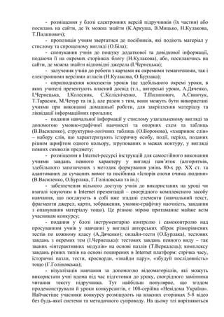 - розміщення у блозі електронних версій підручників (їх частин) або
посилань на сайти, де їх можна знайти (К.Аркуша, В.Мицько, Н.Кулакова,
Т.Пилипович);
- пропозиція учням звертатися до посібників, які подіють матеріал у
стислому та спрощеному вигляді (О.Біла);
- спонукання учнів до пошуку додаткової та довідкової інформації,
подаючи її на окремих сторінках блогу (Н.Кулакова), або, посилаючись на
сайти, де можна знайти відповідні джерела (І.Чернецька);
- залучення учнів до роботи з картами як окремими тематичними, так і
електронними версіями атласів (Н.Кулакова, О.Бурлака);
- оприлюднення конспектів уроків (це здебільшого окремі уроки, в
яких учителі презентують власний досвід (т.з., авторські уроки, А.Дяченко,
І.Чернецька, І.Колесник, С.Колісніченко, Т.Пилипович, А.Свинчук,
Т.Тарасюк, М.Чечур та ін.), але разом з тим, вони можуть бути використані
учнями при виконанні домашньої роботи, для закріплення матеріалу та
ліквідації інформаційних прогалин;
- подання навчальної інформації у стислому узагальненому вигляді за
допомогою умовно-графічної наочності та опорних схем та таблиць
(В.Василенко), структурно-логічних таблиць (О.Воронова), «хмаринок слів»
– набору слів, що характеризують історичну особу, події, період, поданих
різним шрифтом одного кольору, згрупованих в межах контуру, у вигляді
певних символів предмету;
- розміщення в Internet-ресурсі інструкцій для самостійного виконання
учнями завдань певного характеру у вигляді пам’яток (алгоритмів,
здебільшого запозичених з методик формування умінь 80-х рр. ХХ ст. та
адаптованих до сучасних вимог та посібника «Історія епохи очима людини»
(В.Василенко, О.Бурлака, Г.Голіновська та ін.);
- забезпечення вільного доступу учнів до використаних на уроці чи
взагалі існуючим в Internet презентацій – своєрідного комплексного засобу
навчання, що поєднують в собі вже згадані елементи (навчальний текст,
фрагменти джерел, карти, зображення, умовно-графічну наочність, завдання
з опанування матеріалу тощо). Це різною мірою притаманне майже всім
учасникам конкурсу;
- подання у блозі інструментарію контролю і самоконтролю над
просуванням учнів у навчанні у вигляді авторських збірок різнорівневих
тестів по кожному класу (А.Дяченко); онлайн-тести (О.Бурлака), тестових
завдань з окремих тем (І.Чернецька): тестових завдань певного виду – так
званих «інтерактивних модулів» на основі пазлів (Т.Веркалець); комплексу
завдань різних типів на основі поширених в Internet платформ: стрічка часу,
історичні пазли, тести, кросворди, «знайди пару», «збудуй послідовність»
тощо (Г.Голіновська);
- візуалізація навчання за допомогою відеоматеріалів, які можуть
використати учні вдома під час підготовки до уроку, своєрідного замінника
читання тексту підручника. Тут найбільш популярне, що згодом
продемонстрували й уроки конкурсантів, є 108-серійна «Невідома Україна».
Найчастіше учасники конкурсу розміщують на власних сторінках 5-8 відео
без будь-якої системи та методичного супроводу. На цьому тлі вирізняються
 