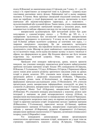 підхід Н.Власової до накопичення відео (13 фільмів для 7 класу, 11 – для 10-
класу) з їх «прив’язкою» до конкретної теми та А.Дяченко – супровід відео
текстовими анотаціями змісту фільму. Найцікавіші ідеї в цьому напрямку
належать Т.Гнатюк. Вона пропонує своєрідний візуальний комплекс (який
поки ще перебуває у стадії формування), що містить презентацію та відео
(навчальне або науково-популярного характеру), де є можливість –
мультиплікаційний або художній фільм. Таким чином, учень, ознайомившись
з презентацією, усвідомлює навчальний матеріал у загальних рисах, який
наповнюється та набуває образного вигляду під час перегляду фільму;
- використання аудіоматеріалів. Цей методичний аспект був дуже
популярним у «докомп’ютерну епоху» – у 70–80-х рр. ХХ ст., а з
поширенням мультимедіа був поглинутий комплексним використанням
зображення друкованого та аудіотексту. З огляду на це, цікавою видається
ідея О.Ланіци добірки музичного супроводу до ключових тем курсу, і с
творення своєрідного саундтреку. Це дає можливість застосувати
сугестопедичне навчання, яке передбачає вплив не лише на свідомість, а й на
підсвідомість учнів. Школяр на уроці знайомиться з навчальним матеріалом
на тлі музичного твору, потім вдома він вмикає музику і в нього з’являться ті
образи, що сформувалися на уроці. Ще більшим ефектом має бути читання
підручника під музичний супровід. Отже, є широке поле для
експериментування.
Проведені очні конкурси майстер-клас, уроки, захисти проектів
показали, що учасники конкурсу намагаються розв’язувати найактуальніші
проблеми методики навчання історії: більше 30% конкурсантів (О.Аркуша,
Н.Власова, Г.Голіновська, Т.Гуцул, В.Мицько, О.Середа, І.Чернецька) обрали
своєю темою різні аспекти розвитку критичного мислення учнів на уроках
історії в різних аспектах; 20% учасників мали цільове спрямування на
організацію роботи з джерелами: візуальними (О.Вдовін, Т.Веркалець,
Н.Кулакова), різних типів (С.Колісніченко) та джерелом як засобом
формування навчально-дослідницьких умінь (Т.Пилипович); 16% учителів
презентували досвід використання інформаційних технологій: на рівні їх
елементів (А.Дяченко), використання комп’ютерних ігор (Т.Гнатюк), робота
з програмою Master Tool (О.Бурлака), використання сервісу Veb2.0
(Н.Власова); 8% учасників конкурсу реалізовували у власному досвіді ідею
інтеграції у навчання: на рівні метапредметного підходу (О.Біла), та
використання внутішньопредметної та міжпредметних зв’язків (І.Чернецька).
Деякі конкурсанти зосередили свою увагу на окремих актуальних проблемах
теорії та практики навчання історії: інтерактивні методи і прийоми навчання
(В.Василенко, Г.Голіновська), евристичні методи (О.Ланиця), прийоми
кооперативного навчання (І.Усатенко), використання стурктурно-логічних
таблиць у навчанні (О.Воронова), розвиток обдарованості (А.Свинчук),
використання прийомів мнемотехніки (Т.Тарасюк), активізація пізнавального
інтересу учнів (Л.Ворожбит) тощо.
Усі конкурсанти демонстрували вміння організовувати
компетентнісно орієнтоване навчання історії, зазначаючи це у назві теми як
стрижневу спрямованість власного досвіду (К.Аркуша, Т.Вергалець,
 
