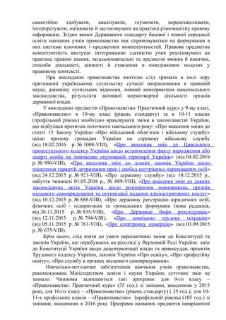 самостійно здобувати, аналізувати, тлумачити, переосмислювати,
інтерпретувати, оцінювати й застосовувати на практиці різноманітну правову
інформацію. Згідно вимог Державного стандарту базової і повної середньої
освіти навчання учнів правознавства має спрямовуватися на формування в
них системи ключових і предметних компетентностей. Правова предметна
компетентність виступає інтегрованою здатністю учня реалізовувати на
практиці правові знання, загальнонавчальні та предметні вміння й навички,
способи діяльності, цінності й ставлення в поведінкових моделях у
правовому контексті.
При викладанні правознавства вчителю слід тримати в полі зору
притаманні українському суспільству сучасні напрацювання в правовій
науці, динаміку суспільних відносин, певний консерватизм національного
законодавства, результати активної нормотворчої діяльності органів
державної влади.
У викладанні предметів «Правознавство. Практичний курс» у 9-му класі,
«Правознавство» в 10-му класі (рівень стандарту) та в 10-11 класах
(профільний рівень) необхідно враховувати зміни в законодавстві України,
що відбулися протягом поточного навчального року: «Про внесення зміни до
статті 15 Закону України «Про військовий обов’язок і військову службу»
щодо призову громадян України на строкову військову службу
(від 18.02.2016 р. № 1008-VIII), «Про внесення змін до Цивільного
процесуального кодексу України щодо встановлення факту народження або
смерті особи на тимчасово окупованій території України» (від 04.02.2016
р. № 990-VIII), «Про внесення змін до деяких законів України щодо
посилення гарантій дотримання прав і свобод внутрішньо переміщених осіб»
(від 24.12.2015 р. № 921-VIII), «Про державну службу» (від 10.12.2015 р.,
набуття чинності 01.05.2016 р., № 889-VIII), «Про внесення змін до деяких
законодавчих актів України щодо розширення повноважень органів
місцевого самоврядування та оптимізації надання адміністративних послуг»
(від 10.12.2015 р. № 888-VIII), «Про державну реєстрацію юридичних осіб,
фізичних осіб - підприємців та громадських формувань (нова редакція,
від 26.11.2015 р. № 835-VIII), «Про Державне бюро розслідувань»
(від 12.11.2015 р. № 794-VIII), «Про зовнішню трудову міграцію»
(від 05.11.2015 р. № 761-VIII), «Про електронну комерцію» (від 03.09.2015
р. № 675-VIII).
Крім цього, слід взяти до уваги перспективні зміни до Конституції та
законів України, що перебувають на розгляді у Верховній Раді України: змін
до Конституції України щодо децентралізації влади та правосуддя, проектів
Трудового кодексу України, законів України «Про освіту», «Про професійну
освіту», «Про службу в органах місцевого самоврядування».
Навчально-методичне забезпечення навчання учнів правознавства,
рекомендоване Міністерством освіти і науки України, суттєвих змін не
зазнало. Чинними залишаються такі програми: для 9-го класу –
«Правознавство. Практичний курс» (35 год.) зі змінами, внесеними у 2015
році, для 10-го класу – «Правознавство» (рівень стандарту) ( 35 год.); для 10-
11-х профільних класів – «Правознавство» (профільний рівень) (105 год.) зі
змінами, внесеними в 2016 році. Програми названих предметів інваріантної
 