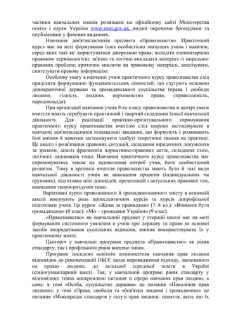 частини навчальних планів розміщені на офіційному сайті Міністерства
освіти і науки України www.mon.gov.ua, видані окремими брошурами та
опубліковані у фахових виданнях.
Навчання дев'ятикласників предмета «Правознавство. Практичний
курс» має на меті формування їхніх особистісно значущих умінь і навичок,
серед яких такі як: користуватися джерелами права; володіти елементарною
правовою термінологією; зв'язно та логічно викладати матеріал із морально-
правових проблем; критично мислити на правовому матеріалі, аналізувати,
синтезувати правову інформацію.
Особливу увагу в навчанні учнів практичного курсу правознавства слід
приділити формуванню фундаментальних цінностей, що слугують основою
демократичної держави та громадянського суспільства (права і свободи
людини, гідність людини, верховенство права, справедливість,
народовладдя).
При організації навчання учнів 9-го класу правознавства в центрі уваги
вчителя мають перебувати практичний і творчий складники їхньої навчальної
діяльності. Для реалізації практико-орієнтувального спрямування
практичного курсу правознавства вчителю слід широко застосовувати в
навчанні дев'ятикласників пізнавальні завдання, що формують і розвивають
їхні вміння й навички застосовувати здобуті теоретичні знання на практиці.
Це аналіз і розв'язання правових ситуацій, складання юридичних документів
за зразком, аналіз фрагментів нормативно-правових актів, складання схем,
логічних ланцюжків тощо. Навчання практичного курсу правознавства має
спрямовуватись також на задоволення потреб учня, його особистісний
розвиток. Тому в арсеналі вчителя правознавства мають бути й такі види
навчальної діяльності учнів як виконання проектів (індивідуальних чи
групових), підготовка міні доповідей, презентацій з актуальних правових тем,
написання творів-роздумів тощо.
Варіативні курси правознавчого й громадянознавчого змісту в основній
школі виконують роль пропедевтичних курсів та курсів допрофільної
підготовки учнів. Це курси: «Живи за правилами» (7–8 кл.); «Вчимося бути
громадянами» (8 клас); «Ми – громадяни України» (9 клас).
«Правознавство» як навчальний предмет у старшій школі має на меті
формування системного уявлення в учнів про державу та право як основні
засоби впорядкування суспільних відносин, вміння використовувати їх у
практичному житті.
Цьогоріч у навчальні програми предмета «Правознавство» як рівня
стандарту, так і профільного рівня внесено зміни.
Програми посилено освітнім компонентом навчання прав людини
відповідно до рекомендацій ОБСЄ щодо впровадження підходу, заснованого
на правах людини, до загальної середньої освіти в Україні
(соціогуманітарний цикл). Так, у навчальній програмі рівня стандарту у
відповідних темах виокремлено питання зі сфери навчання прав людини, а
саме: в темі «Особа, суспільство держава» це питання «Покоління прав
людини»; у темі «Права, свободи та обов'язки людини і громадянина» це
питання «Міжнародні стандарти у галузі прав людини: поняття, акти, що їх
 