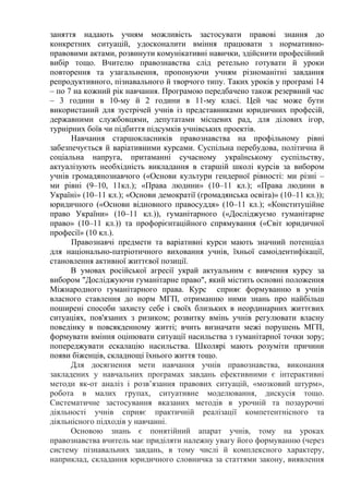 заняття надають учням можливість застосувати правові знання до
конкретних ситуацій, удосконалити вміння працювати з нормативно-
правовими актами, розвинути комунікативні навички, здійснити професійний
вибір тощо. Вчителю правознавства слід ретельно готувати й уроки
повторення та узагальнення, пропонуючи учням різноманітні завдання
репродуктивного, пізнавального й творчого типу. Таких уроків у програмі 14
– по 7 на кожний рік навчання. Програмою передбачено також резервний час
– 3 години в 10-му й 2 години в 11-му класі. Цей час може бути
використаний для зустрічей учнів із представниками юридичних професій,
державними службовцями, депутатами місцевих рад, для ділових ігор,
турнірних боїв чи підбиття підсумків учнівських проектів.
Навчання старшокласників правознавства на профільному рівні
забезпечується й варіативними курсами. Суспільна перебудова, політична й
соціальна напруга, притаманні сучасному українському суспільству,
актуалізують необхідність викладання в старшій школі курсів за вибором
учнів громадянознавчого («Основи культури гендерної рівності: ми різні –
ми рівні (9–10, 11кл.); «Права людини» (10–11 кл.); «Права людини в
Україні» (10–11 кл.); «Основи демократії (громадянська освіта)» (10–11 кл.));
юридичного («Основи відновного правосуддя» (10–11 кл.); «Конституційне
право України» (10–11 кл.)), гуманітарного («Досліджуємо гуманітарне
право» (10–11 кл.)) та профорієнтаційного спрямування («Світ юридичної
професії» (10 кл.).
Правознавчі предмети та варіативні курси мають значний потенціал
для національно-патріотичного виховання учнів, їхньої самоідентифікації,
становлення активної життєвої позиції.
В умовах російської агресії украй актуальним є вивчення курсу за
вибором "Досліджуючи гуманітарне право", який містить основні положення
Міжнародного гуманітарного права. Курс сприяє формуванню в учнів
власного ставлення до норм МГП, отриманню ними знань про найбільш
поширені способи захисту себе і своїх близьких в неординарних життєвих
ситуаціях, пов'язаних з ризиком; розвитку вмінь учнів регулювати власну
поведінку в повсякденному житті; вчить визначати межі порушень МГП,
формувати вміння оцінювати ситуації насильства з гуманітарної точки зору;
попереджувати ескалацію насильства. Школярі мають розуміти причини
появи біженців, складнощі їхнього життя тощо.
Для досягнення мети навчання учнів правознавства, виконання
закладених у навчальних програмах завдань ефективними є інтерактивні
методи як-от аналіз і розв’язання правових ситуацій, «мозковий штурм»,
робота в малих групах, ситуативне моделювання, дискусія тощо.
Систематичне застосування вказаних методів в урочній та позаурочні
діяльності учнів сприяє практичній реалізації компетентнісного та
діяльнісного підходів у навчанні.
Основою знань є понятійний апарат учнів, тому на уроках
правознавства вчитель має приділяти належну увагу його формуванню (через
систему пізнавальних завдань, в тому числі й комплексного характеру,
наприклад, складання юридичного словничка за статтями закону, виявлення
 