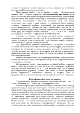в тексті й пояснення чільних правових понять, завдання на порівняння,
побудову графічних організаторів тощо).
Міністерством освіти і науки України спільно з Координатором
проектів ОБСЄ в Україні розроблено Шкільний календар прав людини, метою
якого є поглиблення знань педагогів з прав людини та зміцнення їхніх умінь і навичок
щодо викладання прав людини у шкільному та позашкільному середовищі; надання
методичних рекомендацій з правового виховання учнів 1-11 класів,
формування їхніх знань з прав людини та підвищення їхньої правової
культури. Навчальний посібник призначений для класних керівників,
педагогів-організаторів, вихователів груп продовженого дня та ін. У
посібнику викладено орієнтовну тематику правознавчих заходів у кожному
місяці року для чотирьох вікових категорій – 1-4, 5-7, 8-9 та 10-11 класи.
Календар буде розміщено на офіційному сайті Міністерства.
З огляду на обмежені часові рамки вивчення учнями інваріантних
правознавчих предметів, слід залучати їх до позаурочних і позашкільних
заходів із правової тематики (конкурси, ігри, тематичні тижні), олімпіад з
правознавства та турнірів юних правознавців.
Для ефективного навчання правознавства важливими є досконале
володіння вчителем змістом правознавчих предметів і курсів, інноваційними
підходами до організації навчання, арсеналом активних й інтерактивних
методів навчання та стратегією застосування цих методів в навчальному
процесі та позаурочній діяльності учнів. Не менш важливою є й самоосвіта
вчителя правознавства.
Із метою кваліфікованого викладання правознавства в загальноосвітніх
навчальних закладах бажано, щоб правознавчі предмети й курси викладалися
в школі одним вчителем.
До проведення уроків з правознавства, активізації роботи з правової
освіти учнів слід залучати депутатів місцевих рад, державних службовців
місцевих органів виконавчої влади, суддів місцевих судів, представників
обласних/районних управлінь юстиції. Їхні знання й досвід практичної
роботи сприятимуть підвищенню мотивації й інтересу учнів до
правознавства та посилюватимуть профорієнтаційний компонент у навчанні.
Філософсько-світоглядні дисципліни
У старшій школі чинними залишаються програми «Людина і світ. 11
клас», «Філософія. 10-11 класи», (К.: Поліграфкнига, 2010).
В контексті російської інформаційної агресії особливе місце в нашому
суспільстві посідає медіа грамотність, що є життєво необхідною навичкою.
Інформаційно-пропагандистська війна Росії проти України вже внесла істотні
зміни до мотивації та змісту медіа освіти, з фокусом на формуванні навичок
критичного мислення та імунітету до маніпуляцій громадською свідомістю
та пропаганди. Українське суспільство потребує ширшого вироблення
навичок формування медійної громадською свідомістю та пропаганди.
Освітні заклади — це саме ті інституції, що мають усі можливості для того,
щоб долучитися до формування медіаграмотного споживача. Як для
вчителів, так і для учнів важливо стати інформаційно та медійно грамотним,
 