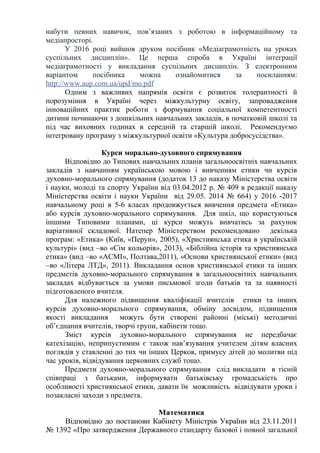 набути певних навичок, пов’язаних з роботою в інформаційному та
медіапросторі.
У 2016 році вийшов друком посібник «Медіаграмотність на уроках
суспільних дисциплін». Це перша спроба в Україні інтеграції
медіаграмотності у викладання суспільних дисциплін. З електронним
варіантом посібника можна ознайомитися за посиланням:
http://www.aup.com.ua/upd/mo.pdf
Одним з важливих напрямів освіти є розвиток толерантності й
порозуміння в Україні через міжкультурну освіту, запровадження
інноваційних практик роботи з формування соціальної компетентності
дитини починаючи з дошкільних навчальних закладів, в початковій школі та
під час виховних годинах в середній та старшій школі. Рекомендуємо
інтегровану програму з міжкультурної освіти «Культура добросусідства».
Курси морально-духовного спрямування
Відповідно до Типових навчальних планів загальноосвітніх навчальних
закладів з навчанням українською мовою і вивченням етики чи курсів
духовно-морального спрямування (додаток 13 до наказу Міністерства освіти
і науки, молоді та спорту України від 03.04.2012 р. № 409 в редакції наказу
Міністерства освіти і науки України від 29.05. 2014 № 664) у 2016 -2017
навчальному році в 5-6 класах продовжується вивчення предмета «Етика»
або курсів духовно-морального спрямування. Для шкіл, що користуються
іншими Типовими планами, ці курси можуть вивчатись за рахунок
варіативної складової. Натепер Міністерством рекомендовано декілька
програм: «Етика» (Київ, «Перун», 2005), «Християнська етика в українській
культурі» (вид –во «Сім кольорів», 2013), «Біблійна історія та християнська
етика» (вид –во «АСМІ», Полтава,2011), «Основи християнської етики» (вид
–во «Літера ЛТД», 2011). Викладання основ християнської етики та інших
предметів духовно-морального спрямування в загальноосвітніх навчальних
закладах відбувається за умови письмової згоди батьків та за наявності
підготовленого вчителя.
Для належного підвищення кваліфікації вчителів етики та інших
курсів духовно-морального спрямування, обміну досвідом, підвищення
якості викладання можуть бути створені районні (міські) методичні
об’єднання вчителів, творчі групи, кабінети тощо.
Зміст курсів духовно-морального спрямування не передбачає
катехізацію, неприпустимим є також нав’язування учителем дітям власних
поглядів у ставленні до тих чи інших Церков, примусу дітей до молитви під
час уроків, відвідування церковних служб тощо.
Предмети духовно-морального спрямування слід викладати в тісній
співпраці з батьками, інформувати батьківську громадськість про
особливості християнської етики, давати їм можливість відвідувати уроки і
позакласні заходи з предмета.
Математика
Відповідно до постанови Кабінету Міністрів України від 23.11.2011
№ 1392 «Про затвердження Державного стандарту базової і повної загальної
 