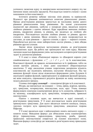 успішного засвоєння курсу та використання математичного апарату під час
вивчення інших шкільних предметів. Розглядається поняття степеня з цілим
показником та його властивості.
Істотного розвитку набуває змістова лінія рівнянь та нерівностей.
Відомості про рівняння доповнюються поняттям рівносильних рівнянь.
Процес розв’язування рівняння трактується як послідовна заміна даного
рівняння рівносильними йому рівняннями. На основі узагальнення
відомостей про рівняння, здобутих у попередні роки, вводиться поняття
лінійного рівняння з однією змінною. Курс передбачає вивчення лінійних
рівнянь, квадратних рівнянь та рівнянь, які зводяться до лінійних або
квадратних. Розглядаються системи лінійних рівнянь та рівнянь другого
степеня з двома змінними. Щодо останніх, то увага зосереджується на
системах, де одне рівняння — другого степеня, а друге — першого степеня.
Передбачається розгляд лише найпростіших систем рівнянь, у яких обидва
рівняння другого степеня.
Значне місце відводиться застосуванню рівнянь до розв’язування
різноманітних задач. Ця робота має пронизувати всі теми курсу. Важливе
значення надається формуванню умінь застосовувати алгоритм розв’язування
задачі за допомогою рівняння.
У 8 класі в темах «Раціональні вирази» та «Квадратні корені» учні
ознайомлюються з функціями =
k
x
y , у = x2
і =y x та їх властивостями.
Властивості функцій, як правило, встановлюються за їх графіками, тобто на
основі наочних уявлень, і лише деякі властивості обґрунтовуються
аналітично. У міру оволодіння учнями теоретичним матеріалом кількість
властивостей, що підлягають вивченню, поступово збільшується. Під час
вивчення функцій чільне місце відводиться формуванню умінь будувати й
аналізувати графіки функцій, характеризувати за графіками функцій процеси,
які вони описують, спроможності розуміти функцію як певну математичну
модель реального процесу.
Головна лінія курсу геометрії — геометричні фігури та їх властивості.
Фігури, що вивчаються: на площині — точка, пряма, відрізок, промінь,
кут, трикутник, чотирикутник, многокутник, коло, круг. Учень повинен
формулювати означення планіметричних фігур та їх елементів, зображати їх
на малюнку, класифікувати кути, трикутники, чотирикутники, правильні
многокутники.
Однією з основних задач, що вивчається в курсі геометрії, є
розв’язування трикутників. У 8 класі розглядається задача розв’язування
прямокутного трикутника. Для цього вводиться поняття косинуса, синуса,
тангенса гострого кута прямокутного трикутника, доводиться теорема
Піфагора.
У 8 класі вводиться одне з найскладніших понять шкільного курсу —
поняття площі. Виведення формул для обчислення площ планіметричних
фігур (прямокутника, паралелограма, трикутника, ромба, трапеції,
правильних многокутників) спирається на основні властивості площ.
Вивчення формул площ фігур дає можливість розв’язувати низку прикладних
задач.
 