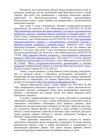 Нагадуємо, що в навчальному процесі можна використовувати лише ту
навчальну літературу, що має відповідний гриф Міністерства освіти і науки
України. Для цього слід ознайомитись з переліком навчальних програм,
підручників та навчально-методичних посібників, рекомендованих
Міністерством освіти і науки України для використання у загальноосвітніх
навчальних закладах.
Для учнів 5 класу залишаються чинними інструктивно-методичні
рекомендації, що містяться у листі Міністерства від 24.05.2013 № 1/9-368
«Про організацію навчально-виховного процесу у 5-х класах загальноосвітніх
навчальних закладів і вивчення базових дисциплін в основній школі», для
учнів 6 класу залишаються чинними інструктивно-методичні рекомендації,
що містяться у листі Міністерства від 01.07.2014 № 1/9-343 "Про організацію
навчально-виховного процесу у загальноосвітніх навчальних закладів і
вивчення базових дисциплін в основній школі". Звертаємо увагу, щодо
навчальної програми з математики внесено зміни, на які слід зважати при
роботі у 5-6 класах. Для учнів 7 класу залишаються чинними інструктивно-
методичні рекомендації, що містяться у листі Міністерства від 26.06.2015 №
1/9-305 «Про вивчення базових дисциплін у загальноосвітніх навчальних
закладах у 2015/2016 навчальному році». Для учнів 9-11-х класів чинними
залишаються рекомендації, що містяться у листі Міністерства від 01.06.2012
№ 1/9-426 "Щодо інструктивно-методичних рекомендацій із базових
дисциплін" (Інформаційний збірник та коментарі Міністерства освіти і науки,
молоді та спорту України № 17-22, 2012 р.).
Також, з метою розвитку в учнів навичок усного рахунку (натуральні,
цілі та десяткові числа) є можливість застосовувати нестандартні та
інтерактивні методи, використовувати он-лайн ресурси, зокрема тренувальні
майданчики та майданчики для змагань Прангліміне на безкоштовному
ресурсі за посиланням: http://lviv.miksike.net/#pranglimine/rules
Наказом Міністерства освіти і науки України від 14.07.2016 № 826
«Про затвердження навчальних програм для 10-11 класів загальноосвітніх
навчальних закладів» затверджені зміни, щодо розвантаження навчальних
програм з математики для старшої школи всіх рівнів вивчення цього
навчального предмету.
У зв’язку з перевантаженням учнів 11 класів, пов’язаним із надлишком
навчального матеріалу в 11 класі, а також необхідністю підготовки учнів до
зовнішнього незалежного оцінювання, було прийнято рішення, щодо
перенесення частини навчального матеріалу до 10 класу. Мова йде про теми,
що стосуються границі функції та похідної в курсі алгебри та початків
аналізу, а також координат у просторі та векторів у курсі геометрії. Для цього
також укладено окрему таблицю зі змістом навчального матеріалу на
2016/2017 (перехідний) навчальний рік.
Також враховано можливість, що навчальні заклади не зможуть
забезпечити навчальний процес навчальною літературою. В такому випадку
пропонується вивчати теми в старій послідовності у відповідності до
рекомендацій програми. Деяких змін також зазнали державні вимоги
навчальної програми, певним чином послабивши вимоги до учнів.
 