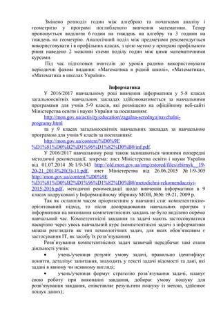 Змінено розподіл годин між алгеброю та початками аналізу і
геометрією у програмі поглибленого вивчення математики. Тепер
пропонується виділити 6 годин на тиждень на алгебру та 3 години на
тиждень на геометрію. Аналогічний поділ між предметами рекомендується
використовувати і в профільних класах, з цією метою у програмі профільного
рівня наведено 2 можливі схеми поділу годин між цими математичними
курсами.
Під час підготовки вчителів до уроків радимо використовувати
періодичні фахові видання: «Математика в рідній школі», «Математика»,
«Математика в школах України».
Інформатика
У 2016/2017 навчальному році вивчення інформатики у 5-8 класах
загальноосвітніх навчальних закладах здійснюватиметься за навчальними
програмами для учнів 5-9 класів, які розміщено на офіційному веб-сайті
Міністерства освіти і науки України за посиланням:
http://mon.gov.ua/activity/education/zagalna-serednya/navchalni-
programy.html
та у 9 класах загальноосвітніх навчальних закладах за навчальною
програмою для учнів 9 класів за посиланням:
http://mon.gov.ua/content/%D0%9E
%D1%81%D0%B2%D1%96%D1%82%D0%B0/inf.pdf.
У 2016/2017 навчальному році також залишаються чинними попередні
методичні рекомендації, зокрема: лист Міністерства освіти і науки України
від 01.07.2014 № 1/9-343 http://old.mon.gov.ua/img/zstored/files/zbirnyk__19-
20-21_2014%20(3)-11.pdf, лист Міністерства від 26.06.2015 № 1/9-305
http://mon.gov.ua/content/%D0%9E
%D1%81%D0%B2%D1%96%D1%82%D0%B0/metodichni-rekomendacziyi-
2015-2016.pdf, методичні рекомендації щодо вивчення інформатики в 9
класах надруковані у Інформаційному збірнику МОН, №№ 19-21, 2009 р.
Так як останнім часом пріоритетним у навчанні стає компетентнісно-
орієнтований підхід, то після доопрацювання навчальних програм з
інформатики на виконання компетентнісних завдань не було виділено окремо
навчальний час. Компетентнісні завдання та задачі мають застосовуватися
наскрізно через увесь навчальний курс (компетентнісні задачі з інформатики
можна розглядати як тип технологічних задач, для яких обов’язковим є
застосування ІТ, як засобу їх розв’язування).
Розв’язування компетентнісних задач зазвичай передбачає такі етапи
діяльності учнів:
• учень/учениця розуміє умову задачі, правильно ідентифікує
поняття, деталізує запитання, знаходить у тексті задачі відомості та дані, які
задані в явному чи неявному вигляді;
• учень/учениця формує стратегію розв’язування задачі, планує
свою роботу при виконанні завдання, добирає умову пошуку для
розв’язування завдання, співставляє результати пошуку із метою, здійснює
пошук даних);
 