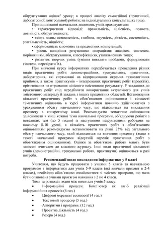 обґрунтування оцінок" уроку; в процесі аналізу самостійної (практичної,
лабораторної, контрольної) роботи; на індивідуальних консультаціях тощо.
При оцінюванні навчальних досягнень учнів враховуються:
• характеристики відповіді: правильність, цілісність, повнота,
логічність, обґрунтованість;
• якість знань: осмисленість, глибина, гнучкість, дієвість, системність,
узагальненість, міцність;
• сформованість ключових та предметних компетенцій;
• рівень володіння розумовими операціями: аналізом, синтезом,
порівнянням, абстрагуванням, класифікацією, узагальненням тощо;
• розвиток творчих умінь (уміння виявляти проблеми, формулювати
гіпотези, перевіряти їх).
При вивченні курсу інформатики передбачається проведення різних
видів практичних робіт: демонстраційних, тренувальних, практичних,
лабораторних, які спрямовані на відпрацювання окремих технологічних
прийомів, а також практикумів – інтегрованих практичних робіт (проектів),
орієнтованих на отримання цілісного змістовного результату. У завданнях до
практичних робіт слід передбачати використання актуального для учнів
змістовного матеріалу й завдань з інших предметних областей. Встановлення
кількості практичних робіт з обов’язковим оцінюванням і кількості
тематичних оцінювань в курсі інформатики повинно здійснюватися з
урахуванням обсягу навчального часу, що відводиться на викладання
предмету в конкретному класі. Рекомендуємо тематичне оцінювання
здійснювати в кінці кожної теми навчальної програми, об’єднуючи роботи з
невеликих тем (до 5 годин) із наступними підсумковими роботами на
кожному 8-10 уроці, а кількість практичних робіт з обов’язковим
оцінюванням рекомендуємо встановлювати на рівні 25% від загального
обсягу навчального часу, який відводиться на вивчення предмету (якщо в
тексті навчальної програми відсутній перелік практичних робіт з
обов’язковим оцінюванням). Оцінки за обов’язкові роботи мають бути
занесені вчителем до класного журналу. Інші види практичної діяльності
учнів (демонстраційні, тренувальні роботи, практикуми) оцінюються в разі
потреби.
Рекомендації щодо викладання інформатики у 5 класі
Учителям, що будуть працювати з учнями 5 класів за навчальною
програмою з інформатики для учнів 5-9 класів (які вивчали предмет в 2-4
класах), необхідно обов’язково ознайомитися зі змістом програми, що мала
бути опанована учнями протягом навчання з 2 по 4 класи.
Теми та розподіл годин між ними для учнів 5 класу:
• Інформаційні процеси. Комп’ютер як засіб реалізації
інформаційних процесів (6 год.)
• Цифрові мережеві технології (4 год.)
• Текстовий процесор (5 год.)
• Алгоритми і програми. (12 год.)
• Проектна діяльність (4 год.)
• Резерв (4 год.)
 