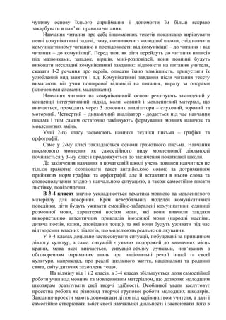 чуттєву основу їхнього сприймання і допомогти їм більш яскраво
закарбувати в пам’яті правила читання.
Навчання читання про себе іншомовних текстів покликано вирішувати
певні комунікативні задачі, тому, починаючи з молодшої школи, слід навчати
комунікативному читанню в послідовності: від комунікації – до читання і від
читання – до комунікації. Перед тим, як діти перейдуть до читання написів
під малюнками, загадок, віршів, міні-розповідей, вони повинні будуть
виконати нескладні комунікативні завдання: відповісти на питання учителя,
сказати 1-2 речення про героїв, описати їхню зовнішність, припустити їх
улюблений вид заняття і т.д. Комунікативні завдання після читання тексту
вимагають від учня поширеної відповіді на питання, виразу за опорами
(ключовими словами, малюнками).
Навчання читання на комунікативній основі реалізують закладений у
концепції інтегративний підхід, коли мовний і мовленнєвий матеріал, що
вивчається, проходить через 3 основних аналізатори – слуховий, зоровий та
моторний. Четвертий – динамічний аналізатор - додається під час навчання
письма і тим самим остаточно закінчують формування мовних навичок та
мовленнєвих вмінь.
Учні 2-го класу засвоюють навички техніки письма – графіки та
орфографії.
Саме у 2-му класі закладаються основи грамотного письма. Навчання
письмового мовлення як самостійного виду мовленнєвої діяльності
починається у 3-му класі і продовжується до закінчення початкової школи.
До закінчення навчання в початковій школі учень повинен навчитися не
тільки грамотно скопіювати текст англійською мовою за дотриманням
прийнятих норм графіки та орфографії, але й вставляти в нього слова та
словосполучення згідно з навчальною ситуацією, а також самостійно писати
листівку, повідомлення.
В 3-4 класах значно ускладнюється тематика мовного та мовленнєвого
матеріалу для говоріння. Крім невербальних моделей комунікативної
поведінки, діти будуть уживати емоційно-забарвлені комунікативні одиниці
розмовної мови, характерні носіям мови, які вони вивчили завдяки
використанню автентичних прикладів іноземної мови (народні наспіви,
дитяча поезія, казки, оповідання тощо), та які вони будуть уживати під час
відтворення власних діалогів, що моделюють реальне спілкування.
У 3-4 класах доцільно застосовувати ситуації, побудовані за принципом
діалогу культур, а саме: ситуацій - уявних подорожей до визначних місць
країни, мова якої вивчається, ситуацій-обміну думками, пов’язаних з
обговоренням отриманих знань про національні реалії іншої та своєї
культури, наприклад, про реалії шкільного життя, національні та родинні
свята, світу дитячих захоплень тощо.
На відміну від 1 і 2 класів, в 3-4 класах збільшується доля самостійної
роботи учня над мовним та мовленнєвим матеріалом, що дозволяє молодшим
школярам реалізувати свої творчі здібності. Особливої уваги заслуговує
проектна робота як різновид творчої групової роботи молодших школярів.
Завдання-проекти мають допомагати дітям під керівництвом учителя, а далі і
самостійно створювати зміст своєї навчальної діяльності і засвоювати його в
 