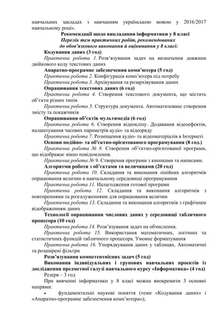 навчальних закладах з навчанням українською мовою у 2016/2017
навчальному році».
Рекомендації щодо викладання інформатики у 8 класі
Перелік тем практичних робіт, рекомендованих
до обов'язкового виконання й оцінювання у 8 класі:
Кодування даних (3 год)
Практична робота 1. Розв‘язування задач на визначення довжини
двійкового коду текстових даних
Апаратно-програмне забезпечення комп’ютера (5 год)
Практична робота 2. Конфігурація комп’ютера під потребу
Практична робота 3. Архівування та розархівування даних
Опрацювання текстових даних (6 год)
Практична робота 4. Створення текстового документа, що містить
об’єкти різних типів
Практична робота 5. Структура документа. Автоматизоване створення
змісту та покажчиків
Опрацювання об’єктів мультимедіа (6 год)
Практична робота 6. Створення відеокліпу. Додавання відеоефектів,
налаштування часових параметрів аудіо- та відеоряду
Практична робота 7. Розміщення аудіо- та відеоматеріалів в Інтернеті
Основи подійно- та об'єктно-орієнтованого програмування (8 год.)
Практична робота № 8. Створення об’єктно-орієнтованої програми,
що відображає вікно повідомлення.
Практична робота № 9. Створення програми з кнопками та написами.
Алгоритми роботи з об’єктами та величинами (20 год)
Практична робота 10. Складання та виконання лінійних алгоритмів
опрацювання величин в навчальному середовищі програмування
Практична робота 11. Налагодження готової програми
Практична робота 12. Складання та виконання алгоритмів з
повтореннями та розгалуженнями для опрацювання величин
Практична робота 13. Складання та виконання алгоритмів з графічним
відображенням даних
Технології опрацювання числових даних у середовищі табличного
процесора (10 год)
Практична робота 14. Розв’язування задач на обчислення.
Практична робота 15. Використання математичних, логічних та
статистичних функцій табличного процесора. Умовне форматування
Практична робота 16. Упорядкування даних у таблицях. Автоматичні
та розширені фільтри
Розв’язування компетентнісних задач (5 год)
Виконання індивідуальних і групових навчальних проектів із
дослідження предметної галузі навчального курсу «Інформатика» (4 год)
Резерв – 3 год
При вивченні інформатики у 8 класі можна виокремити 3 основні
напрями:
• фундаментальні наукові поняття (теми «Кодування даних» і
«Апаратно-програмне забезпечення комп’ютера»);
 