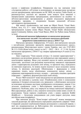 систем з графічним інтерфейсом. Повернення під час навчання теми
«Алгоритми роботи з об’єктами та величинами» до використання застарілих
систем програмування, орієнтованих на ОС DOS, на кшталт Turbo Pascal, не
рекомендується, оскільки всі завдання теми можуть бути виконані з
використанням середовища програмування, орієнтованого на подійне- та
об'єктно-орієнтоване програмування у режимі візуального формування
інтерфейсу програми, з підтримкою базових концепцій об’єктно-
орієнтованого програмування.
Цій вимозі задовольняють такі мови як Object Pascal, Visual Basic,
Python, Java, C#, C++ тощо. Рекомендовано використовувати середовища
програмування Lazarus (мова Object Pascal), Visual Studio (безкоштовна
версія Community Edition, мова Visual Basic), IDLE for Python (мова Python)
та інші.
Особливості вивчення інформатики за навчальною програмою
для навчальних закладів з поглибленим вивченням предметів
природничо-математичного циклу у 2016/17 н.р.
Навчальна програма «Інформатика. 5-9 класи. Для навчальних закладів
з поглибленим вивченням предметів природничо-математичного циклу»,
рекомендована Міністерством освіти і науки України, лист від 17.07.2013
№ 1/11-11636 (Комп’ютер у школі та сім’ї. – 2012. – № 6. – С. 3–14). За цією
навчальною програмою у 2016/17 н.р. вперше працюватимуть 8 класи (2 год.
на тиждень).
Зміст підрозділу "Типи каналів зв’язку і їх основні характеристики" є
важливим для розуміння процесів, які відбуваються при передаванні даних у
комп'ютерних мережах. Якщо учні основної школи не мають математичної
підготовки, достатньої для розуміння взаємозв'язку швидкості передавання
даних і характеристик складових лінії зв'язку, то протягом часу, відведеного
на вивчення підрозділу, їм можна надати відомості щодо складових каналу
зв'язку, їх фізичних реалізацій. Обов'язковим є формування в учнів
первинних понять щодо обов'язкових компонентів каналу зв'язку —
первинних перетворювачів сигналу, кодерів — декодерів, кінцевих пристроїв
(передавач — приймач), фізичної реалізації ліній зв'язку.
Розділ "Веб-технології" може викладатися як продовження відповідного
розділу, що вивчався у сьомому класі. Ознайомлення учнів із соціальними
сервісами й Інтернет-спільнотами слід проводити з обов'язковим наголосом
на можливих негативних наслідках необережного спілкування у мережі. Слід
детально ознайомити учнів з Веб-сторінкою навчального закладу (за
наявності). Особливу увагу слід звернути на пошук навчальної інформації у
Вікі-середовищах, роботу в них, пояснити технологію появи нових статей і їх
редагування. Також корисно ознайомити учнів з новим сервісом Kiddle
(Kiddle.co) — безпечним пошуковиком для учнів (наразі доступна лише
англійська мова інтерфейсу).
При вивчення розділу "Комп’ютерні публікації" можна використати
текстові редактори, які забезпечують портування документів у формат *.html.
Створений документ (публікацію) бажано розташувати в локальній мережі, з
якої він відкриватиметься як Веб-сторінка (без встановлення будь-якого
додаткового програмного забезпечення).
 
