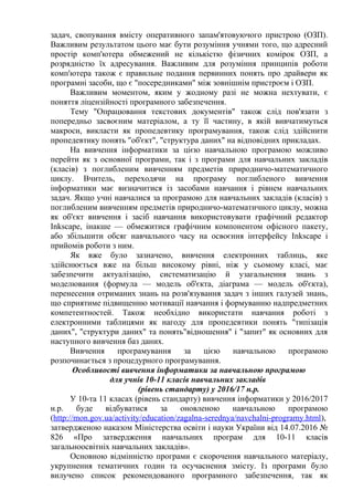 задач, свопування вмісту оперативного запам'ятовуючого пристрою (ОЗП).
Важливим результатом цього має бути розуміння учнями того, що адресний
простір комп'ютера обмежений не кількістю фізичних комірок ОЗП, а
розрядністю їх адресування. Важливим для розуміння принципів роботи
комп'ютера також є правильне подання первинних понять про драйвери як
програмні засоби, що є "посередниками" між зовнішнім пристроєм і ОЗП.
Важливим моментом, яким у жодному разі не можна нехтувати, є
поняття ліцензійності програмного забезпечення.
Тему "Опрацювання текстових документів" також слід пов'язати з
попередньо засвоєним матеріалом, а ту її частину, в якій вивчатимуться
макроси, викласти як пропедевтику програмування, також слід здійснити
пропедевтику понять "об'єкт", "структура даних" на відповідних прикладах.
На вивчення інформатики за цією навчальною програмою можливо
перейти як з основної програми, так і з програми для навчальних закладів
(класів) з поглибленим вивченням предметів природничо-математичного
циклу. Вчитель, переходячи на програму поглибленого вивчення
інформатики має визначитися із засобами навчання і рівнем навчальних
задач. Якщо учні навчалися за програмою для навчальних закладів (класів) з
поглибленим вивченням предметів природничо-математичного циклу, можна
як об'єкт вивчення і засіб навчання використовувати графічний редактор
Inkscape, інакше — обмежитися графічним компонентом офісного пакету,
або збільшити обсяг навчального часу на освоєння інтерфейсу Inkscape і
прийомів роботи з ним.
Як вже було зазначено, вивчення електронних таблиць, яке
здійснюється вже на більш високому рівні, ніж у сьомому класі, має
забезпечити актуалізацію, систематизацію й узагальнення знань з
моделювання (формула — модель об'єкта, діаграма — модель об'єкта),
перенесення отриманих знань на розв'язування задач з інших галузей знань,
що сприятиме підвищенню мотивації навчання і формуванню надпредметних
компетентностей. Також необхідно використати навчання роботі з
електронними таблицями як нагоду для пропедевтики понять "типізація
даних", "структури даних" та понять"відношення" і "запит" як основних для
наступного вивчення баз даних.
Вивчення програмування за цією навчальною програмою
розпочинається з процедурного програмування.
Особливості вивчення інформатики за навчальною програмою
для учнів 10-11 класів навчальних закладів
(рівень стандарту) у 2016/17 н.р.
У 10-та 11 класах (рівень стандарту) вивчення інформатики у 2016/2017
н.р. буде відбуватися за оновленою навчальною програмою
(http://mon.gov.ua/activity/education/zagalna-serednya/navchalni-programy.html),
затвердженою наказом Міністерства освіти і науки України від 14.07.2016 №
826 «Про затвердження навчальних програм для 10-11 класів
загальноосвітніх навчальних закладів».
Основною відмінністю програми є скорочення навчального матеріалу,
укрупнення тематичних годин та осучаснення змісту. Із програми було
вилучено список рекомендованого програмного забезпечення, так як
 