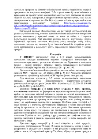навчальна програма не обмежує використання певних операційних систем і
програмних чи апаратних платформ. Робота учнів може бути організована в
середовищі як пропрієтарних операційних систем, так і створених на основі
ліцензій вільного поширення, з використанням як пропрієтарних, так і вільно
поширюваних програмних засобів. Відслідкувати усі зміни у програмі можна
завантаживши порівняльну таблицю http://mon.gov.ua/citizens/zv
%E2%80%99yazki-z-gromadskistyu/konsultacziyi-z-gromadskistyu/gromadske-
obgovorennya-2016.html.
Навчальний предмет «Інформатика» має потужний інструментарій для
розвитку учнів саме тому, вчитель повинен не тільки забезпечити опанування
учнями зазначених у програмі вимог до знань та вмінь, а і сприяти
формуванню навичок ХХІ століття: спільна робота, комунікація, пошук
інформації, критичне мислення. Особливу увагу потребує добір змісту
навчальних завдань, що повинен бути тісно пов’язаний із потребами учнів,
мати застосування у реальному житті, окреслювати перспективи у виборі
професії.
Географія
У 2016/2017 навчальному році у 6–8 класах загальноосвітніх
навчальних закладів навчальний предмет «Географія» вивчатимуть за
навчальною програмою, укладеною відповідно до Державного стандарту
базової і повної загальної середньої освіти, затвердженого постановою
Кабінету Міністрів України від 23 листопада 2011 р. № 1392.
До зазначеної навчальної програми було внесено зміни, що затверджені
наказом МОН України від 29 травня 2015 р. № 585. Оновлені програми
розміщено на офіційному веб-сайті МОН України [www. mon.gov.ua].
Для вивчення предмета у 6–7 класах загальноосвітніх навчальних
закладах рекомендуємо використовувати інструктивно-методичні
рекомендації попередніх років (листи МОН України від 01.07.2014 № 1/9-343
та від 26.06.2015 р. № 1/9-305).
Вивчення географії у 8 класі (курс «Україна у світі: природа,
населення») спрямоване на формування науково-географічної картини своєї
країни як складника світової спільноти держав на основі комплексного її
вивчення. Цей курс допомагає учневі усвідомити себе громадянином України,
сформувати знання про природу та населення країни, свого регіону, виховати
повагу до українського народу, його культури. Особлива роль географії у 8
класі полягає у її значному світоглядному потенціалі й тісних взаємозв'язках
змісту із сучасністю та особистим досвідом учнів. Важливим принципом
побудови змісту курсу є інтеграція, що реалізується в поєднанні фізико- та
суспільно-географічних складників під час вивчення природних комплексів і
населення України та свого регіону з урахуванням уже здобутих знань про
природу материків і океанів, населення країн світу з курсу географії, що
вивчався у 7 класі.
Програма курсу географії у 8 класі «Україна у світі: природа,
населення» розрахована на 70 годин (2 години на тиждень), з яких 6 годин є
резервними, й складається зі вступу і п’яти розділів: «Географічна карта та
робота з нею»; «Географічний простір України»; «Природні умови і ресурси
 