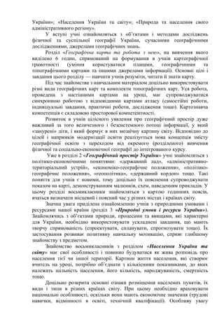 України»; «Населення України та світу»; «Природа та населення свого
адміністративного регіону».
У вступі учні ознайомляться з об’єктами і методами досліджень
фізичної та суспільної географії України, сучасними географічними
дослідженнями, джерелами географічних знань.
Розділ «Географічна карта та робота з нею», на вивчення якого
виділено 6 годин, спрямований на формування в учнів картографічної
грамотності (уміння користуватися планами, географічними та
топографічними картами та іншими джерелами інформації). Основні цілі і
завдання цього розділу — навчити учнів розуміти, читати й знати карту.
Під час знайомства з навчальним матеріалом доцільно використовувати
різні види географічних карт та комплекти топографічних карт. Уся робота,
проведена з настінними картами на уроці, має супроводжуватися
синхронною роботою з відповідними картами атласу (самостійні роботи,
індивідуальні завдання, практичні роботи, дослідження тощо). Картознавча
компетенція є складовою просторової компетентності.
Розвиток в учнів цілісного уявлення про географічний простір дуже
важливий за того величезного і безсистемного потоці інформації, у який
«занурені» діти, і який формує в них мозаїчну картину світу. Відповідно до
цілей і напрямків модернізації освіти реалізується нова концепція змісту
географічної освіти з переходом від окремого (розділеного) вивчення
фізичної та соціально-економічної географії до інтегрованого курсу.
Уже в розділі 2 «Географічний простір України» учні знайомляться з
політико-економічними поняттями: «державний лад», «адміністративно-
територіальний устрій», «економіко-географічне положення», «політико-
географічне положення», «геополітика», «державний кордон» тощо. Такі
поняття для учнів є новими, тому доцільно їх пояснення супроводжувати
показом на карті, демонструванням малюнків, схем, наведенням прикладів. У
цьому розділі восьмикласники знайомляться з картою годинних поясів,
вчаться визначати місцевий і поясний час у різних містах і країнах світу.
Значна увага приділена ознайомленню учнів з природними умовами і
ресурсами нашої країни (розділ 3 «Природні умови і ресурси України»).
Знайомлячись з об’єктами природи, процесами та явищами, які характерні
для України, необхідно використовувати ускладнені завдання, що мають
творчу спрямованість (спроектувати, спланувати, спрогнозувати тощо). Їх
застосування розвиває позитивну навчальну мотивацію, сприяє глибшому
знайомству з предметом.
Знайомство восьмикласників з розділом «Населення України та
світу» має свої особливості і повинно будуватися як жива розповідь про
населення тієї чи іншої території. Картини життя населення, які створює
вчитель на уроці, потрібно об’єднати з кількісними показниками, до яких
належать щільність населення, його кількість, народжуваність, смертність
тощо.
Доцільно розкрити основні ознаки розміщення населених пунктів, їх
види і типи в різних країнах світу. При цьому необхідно враховувати
національні особливості, оскільки вони мають економічне значення (трудові
навички, відмінності в освіті, технічній кваліфікації). Особливу увагу
 