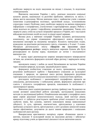 необхідно звернути на поділ населення на міське і сільське, їх відсоткове
співвідношення.
Вивчаючи населення України і світу, доцільно посилити соціальні
аспекти: расові, національні та релігійні проблеми; зайнятість та якість і
рівень життя населення. Метою вивчення теми є знайомство учнів з новими
поняттями («демографічна політика», «релігійний склад», «статевовікова
структура» тощо). Особливу увагу необхідно звернути на вміння отримувати
інформацію з географічних, статистичних і картографічних джерел. Робота з
ними ведеться на уроках і передбачена домашніми завданнями. Також слід
звернути увагу учнів на сучасні міграційні процеси в Україні, які є наслідком
військово-політичних подій на сході та півдні нашої держави.
Велика роль у вивченні географії України належить регіональному
компоненту, що сприяє підвищенню ефективності освіти, розвитку і
вихованню школярів на місцевому матеріалі. Кількість навчальних годин,
відведених на реалізацію регіонального змісту, становить у 8 класі 5 годин.
Матеріали регіонального змісту «Природа та населення свого
адміністративного регіону» можуть вивчатися окремим блоком або бути
розосереджені по всьому курсу, відповідно до логіки і послідовності
вивчення тем.
У цьому курсі рекомендуємо широко використовувати міжпредметні
зв’язки, що дозволить формувати цілісний образ регіону і вирішувати низку
завдань:
виховувати повагу і любов до малої Батьківщини як частини України
через пізнання природи, культури, традицій рідного краю;
формувати особистісне ставлення до нього, громадянську позицію,
розуміння необхідності турботи і бережливого ставлення до культурної
спадщини і природи; на прикладі свого регіону формувати розуміння
територіальних аспектів соціально-економічних і геоекологічних проблем;
розглядати особливості і закономірності географічних процесів на
локальному, регіональному і глобальному рівнях, формувати уявлення про
єдність і цілісність географічних процесів, пояснювати їх особливості і
закономірності прояву.
Вивчення свого адміністративного регіону (району) має будуватися на
основі активної самостійної роботи школярів, застосування пошукових
методів та дослідницької роботи. Ознайомлення школярів з географією свого
краю сприяє реалізації компетентнісного підходу, який пов’язує рівень
навченості зі здібністю розв’язувати проблеми різної складності на основі
здобутих знань. Без сумніву, навчити пояснювати явища навколишньої
дійсності, їх суть, причини, взаємозв’язки, орієнтуватися у ключових
проблемах сучасного життя, орієнтуватися у світі духовних цінностей можна
значно ефективніше, долучаючи до цього знання природних і соціальних
особливостей свого регіону.
Використання краєзнавчого матеріалу сприяє зближенню школи з
життям, посилює її культурний вплив на населення регіону і забезпечує
кращу підготовку учнів до практичної діяльності після закінчення школи.
 