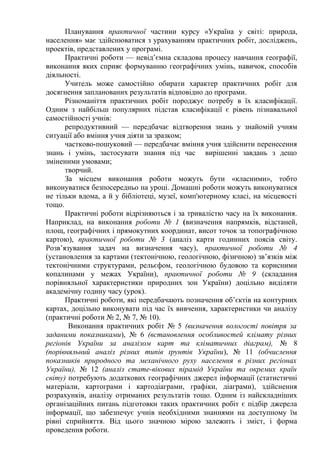 Планування практичної частини курсу «Україна у світі: природа,
населення» має здійснюватися з урахуванням практичних робіт, досліджень,
проектів, представлених у програмі.
Практичні роботи — невід’ємна складова процесу навчання географії,
виконання яких сприяє формуванню географічних умінь, навичок, способів
діяльності.
Учитель може самостійно обирати характер практичних робіт для
досягнення запланованих результатів відповідно до програми.
Різноманіття практичних робіт породжує потребу в їх класифікації.
Одним з найбільш популярних підстав класифікації є рівень пізнавальної
самостійності учнів:
репродуктивний — передбачає відтворення знань у знайомій учням
ситуації або вміння учня діяти за зразком;
частково-пошуковий — передбачає вміння учня здійснити перенесення
знань і умінь, застосувати знання під час вирішенні завдань з дещо
зміненими умовами;
творчий.
За місцем виконання роботи можуть бути «класними», тобто
виконуватися безпосередньо на уроці. Домашні роботи можуть виконуватися
не тільки вдома, а й у бібліотеці, музеї, комп'ютерному класі, на місцевості
тощо.
Практичні роботи відрізняються і за тривалістю часу на їх виконання.
Наприклад, на виконання роботи № 1 (визначення напрямків, відстаней,
площ, географічних і прямокутних координат, висот точок за топографічною
картою), практичної роботи № 3 (аналіз карти годинних поясів світу.
Розв’язування задач на визначення часу), практичної роботи № 4
(установлення за картами (тектонічною, геологічною, фізичною) зв’язків між
тектонічними структурами, рельєфом, геологічною будовою та корисними
копалинами у межах України), практичної роботи № 9 (складання
порівняльної характеристики природних зон України) доцільно виділяти
академічну годину часу (урок).
Практичні роботи, які передбачають позначення об’єктів на контурних
картах, доцільно виконувати під час їх вивчення, характеристики чи аналізу
(практичні роботи № 2, № 7, № 10).
Виконання практичних робіт № 5 (визначення вологості повітря за
заданими показниками), № 6 (встановлення особливостей клімату різних
регіонів України за аналізом карт та кліматичних діаграм), № 8
(порівняльний аналіз різних типів ґрунтів України), № 11 (обчислення
показників природного та механічного руху населення в різних регіонах
України), № 12 (аналіз стате-вікових пірамід України та окремих країн
світу) потребують додаткових географічних джерел інформації (статистичні
матеріали, картограми і картодіаграми, графіки, діаграми), здійснення
розрахунків, аналізу отриманих результатів тощо. Одним із найскладніших
організаційних питань підготовки таких практичних робіт є підбір джерела
інформації, що забезпечує учнів необхідними знаннями на доступному їм
рівні сприйняття. Від цього значною мірою залежить і зміст, і форма
проведення роботи.
 