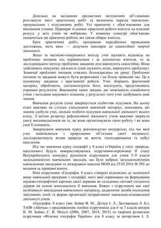 Доцільно на засіданнях предметних методичних об’єднаннях
розглянути зміст практичних робіт та визначити перелік навчально-
тренувальних і підсумкових робіт. Усі практичні є обов’язковими для
виконання учнями. Перевіряє й оцінює практичні роботи вчитель на власний
розсуд: у всіх учнів чи вибірково. У кожному семестрі обов’язково
оцінюються дві практичні роботи, які також обирає вчитель.
Крім практичних робіт, програмою передбачено проведення
досліджень, мета яких — долучити школярів до самостійної творчої
діяльності.
Якщо за частково-пошукового методу учні шукають відповідь на
проблемне питання під керівництвом і за допомогою вчителя, то за
дослідницького методу проблемні завдання діти виконують самостійно. Вони
здійснюють пошукову діяльність (самі шукають шлях, вирішують проблему).
Зазвичай проблемні питання ставлять безпосередньо на уроці. Проблемні
питання та завдання можуть бути розраховані і на більш тривалий час. Це в
основному завдання з краєзнавчої роботи. Учні збирають фактичний
матеріал, обробляють, систематизують його, аналізують, представляють
отримані результати. Виконання таких завдань дає можливість ознайомити
учнів з методами наукового пізнання, у результаті чого учні здобувають нові
знання.
Вивчення розділів (тем) завершується підбиттям підсумків. На цьому
етапі важливо не стільки узагальнити вивчений матеріал, показавши, які
знання здобули учні, скільки підбити підсумки навчальної діяльності всього
класу. З метою розвитку рефлексивної діяльності учнів важливо звернути
увагу восьмикласників на те, як вони організовували свою роботу і як вони
самі її оцінюють.
Завершувати вивчення курсу рекомендуємо екскурсією, під час якої
учні знайомляться з природними об’єктами своєї місцевості,
досліджуватимуть вплив природи на життя, господарювання та побут
населення.
Під час вивчення курсу географії у 8 класі («Україна у світі: природа,
населення») будуть використовуватись підручники-переможці ІІ етапу
Всеукраїнського конкурсу рукописів підручників для учнів 5–9 класів
загальноосвітніх навчальних закладів, що були вибрані загальноосвітніми
навчальними закладами та затверджені наказом МОН від 25.05.2016 № 585 до
видання за державні кошти.
Нові підручники «Географія. 8 клас» створені відповідно до зазначеної
вище навчальної програми з географії, зміст якої спрямовано на формування
науково-географічної картини своєї держави як складника світової спільноти
держав на основі комплексного її вивчення. Кожен з підручників має свої
особливості викладення навчального матеріалу, дидактичні засоби посилення
змістовних ліній та форми організації інтерактивної навчально-пізнавальної
діяльності учнів.
«Географія. 8 клас» (авт. Бойко В. М., Дітчук І. Л., Заставецька Л. Б.),
ТзОВ «Абетка» є продовженням лінійки підручників для 6 та 7 класів авторів
В. М. Бойко, С. В. Міхелі (2006, 2007, 2014, 2015) та творчим розвитком
підручника «Фізична географія України» для 8 класу за авторством І. Л.
 