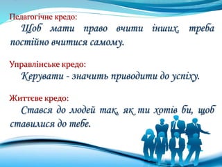 Педагогічне кредо:
Щоб мати право вчити інших, треба
постійно вчитися самому.
Управлінське кредо:
Керувати - значить приводити до успіху.
Життєве кредо:
Стався до людей так, як ти хотів би, щоб
ставилися до тебе.
 