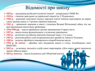 Відомості про школу
 1833 р. – заснування російської чоловічої гімназії – попередниці СЗОШ №1.
 1919 р. – гімназію приєднано до української гімназії ім. С.Руданського.
 1920 р. – рішенням повітового відділу народної освіти гімназія перетворена на першу
єдину трудову школу із 7-річним терміном навчання.
 1941 р. – припинено навчання в школі з початком Великої Вітчизняної війни, під час
якої приміщення школи було зруйноване.
 1944-1956 рр. – школа перебувала в різних приміщеннях Старого міста.
 1957 р. – школа почала функціонувати у сучасному приміщенні.
 1963 р. – розпочато поглиблене вивчення німецької мови з 1-го класу.
 1967 р. – розпочав роботу клуб інтернаціональної дружби ім. Ернеста Тельмана.
 1983 р. – початок офіційного міжнародного співробітництва школи.
 1994 р. 26 квітня – офіційна дата входження школи в статус Асоційованих шкіл
ЮНЕСКО.
 2012 р. – за активну діяльність клубу юних миротворців «Діти миру» школі присвоєно
звання «Школа миру».
 2013 р. жовтень – школа відзначила свій 180-річний ювілей.
 