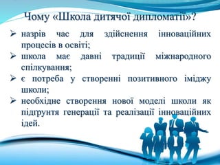 Чому «Школа дитячої дипломатії»?
 назрів час для здійснення інноваційних
процесів в освіті;
 школа має давні традиції міжнародного
спілкування;
 є потреба у створенні позитивного іміджу
школи;
 необхідне створення нової моделі школи як
підґрунтя генерації та реалізації інноваційних
ідей.
 