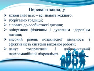 Переваги закладу
 кожен знає всіх – всі знають кожного;
 зберігаємо традиції;
 є повага до особистості дитини;
 опікуємося фізичним і духовним здоров’ям
дитини;
 високий рівень позакласної діяльності і
ефективність системи виховної роботи;
 панує толерантний і доброзичливий
психоемоційний мікроклімат.
 