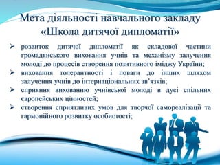 Мета діяльності навчального закладу
«Школа дитячої дипломатії»
 розвиток дитячої дипломатії як складової частини
громадянського виховання учнів та механізму залучення
молоді до процесів створення позитивного іміджу України;
 виховання толерантності і поваги до інших шляхом
залучення учнів до інтернаціональних зв’язків;
 сприяння вихованню учнівської молоді в дусі спільних
європейських цінностей;
 створення сприятливих умов для творчої самореалізації та
гармонійного розвитку особистості;
 