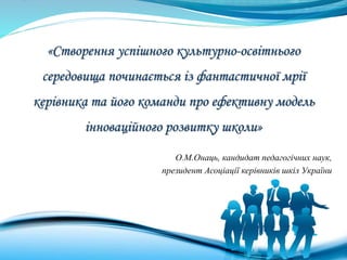 «Створення успішного культурно-освітнього
середовища починається із фантастичної мрії
керівника та його команди про ефективну модель
інноваційного розвитку школи»
О.М.Онаць, кандидат педагогічних наук,
президент Асоціації керівників шкіл України
 
