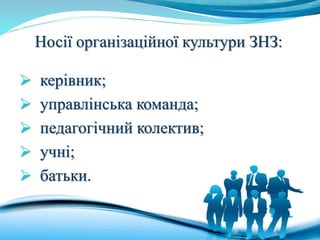 Носії організаційної культури ЗНЗ:
 керівник;
 управлінська команда;
 педагогічний колектив;
 учні;
 батьки.
 