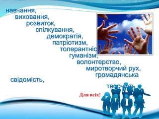 навчання,
виховання,
розвиток,
спілкування,
демократія,
патріотизм,
толерантність,
гуманізм,
волонтерство,
миротворчий рух,
громадянська
свідомість,
творчість
Для всіх!
 