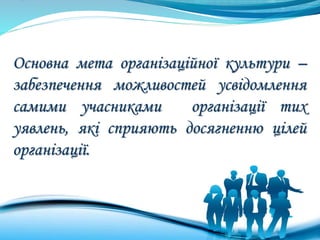 Основна мета організаційної культури –
забезпечення можливостей усвідомлення
самими учасниками організації тих
уявлень, які сприяють досягненню цілей
організації.
 