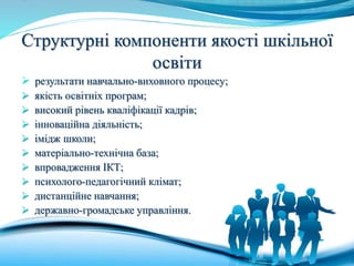 Структурні компоненти якості шкільної
освіти
 результати навчально-виховного процесу;
 якість освітніх програм;
 високий рівень кваліфікації кадрів;
 інноваційна діяльність;
 імідж школи;
 матеріально-технічна база;
 впровадження ІКТ;
 психолого-педагогічний клімат;
 дистанційне навчання;
 державно-громадське управління.
 