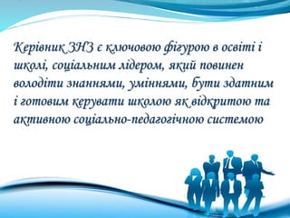 Керівник ЗНЗ є ключовою фігурою в освіті і
школі, соціальним лідером, який повинен
володіти знаннями, уміннями, бути здатним
і готовим керувати школою як відкритою та
активною соціально-педагогічною системою
 