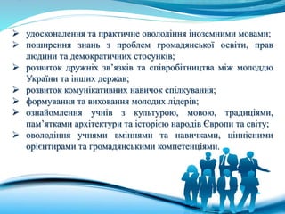  удосконалення та практичне оволодіння іноземними мовами;
 поширення знань з проблем громадянської освіти, прав
людини та демократичних стосунків;
 розвиток дружніх зв’язків та співробітництва між молоддю
України та інших держав;
 розвиток комунікативних навичок спілкування;
 формування та виховання молодих лідерів;
 ознайомлення учнів з культурою, мовою, традиціями,
пам’ятками архітектури та історією народів Європи та світу;
 оволодіння учнями вміннями та навичками, ціннісними
орієнтирами та громадянськими компетенціями.
 