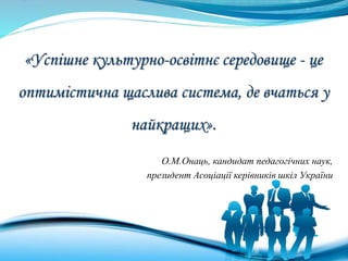 «Успішне культурно-освітнє середовище - це
оптимістична щаслива система, де вчаться у
найкращих».
О.М.Онаць, кандидат педагогічних наук,
президент Асоціації керівників шкіл України
 