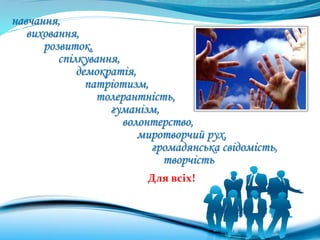 навчання,
виховання,
розвиток,
спілкування,
демократія,
патріотизм,
толерантність,
гуманізм,
волонтерство,
миротворчий рух,
громадянська свідомість,
творчість
Для всіх!
 