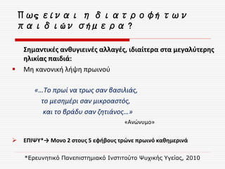 Πως είναι η διατροφή των
παιδιών σήμερα ?
Σημαντικές ανθυγιεινές αλλαγές, ιδιαίτερα στα μεγαλύτερης
ηλικίας παιδιά:
 Μη κανονική λήψη πρωινού
«…Το πρωί να τρως σαν βασιλιάς,
το μεσημέρι σαν μικροαστός,
και το βράδυ σαν ζητιάνος…»
«Ανώνυμο»
 ΕΠΙΨΥ*→ Μονο 2 στους 5 εφήβους τρώνε πρωινό καθημερινά
*Ερευνητικό Πανεπιστημιακό Ινστιτούτο Ψυχικής Υγείας, 2010
 