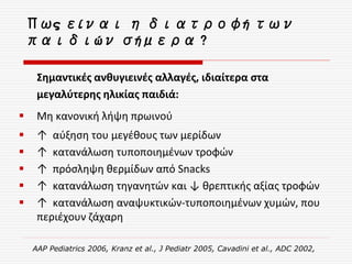 Πως είναι η διατροφή των
παιδιών σήμερα ?
Σημαντικές ανθυγιεινές αλλαγές, ιδιαίτερα στα
μεγαλύτερης ηλικίας παιδιά:
 Μη κανονική λήψη πρωινού
 ↑ αύξηση του μεγέθους των μερίδων
 ↑ κατανάλωση τυποποιημένων τροφών
 ↑ πρόσληψη θερμίδων από Snacks
 ↑ κατανάλωση τηγανητών και ↓ θρεπτικής αξίας τροφών
 ↑ κατανάλωση αναψυκτικών-τυποποιημένων χυμών, που
περιέχουν ζάχαρη
AAP Pediatrics 2006, Kranz et al., J Pediatr 2005, Cavadini et al., ADC 2002,
 