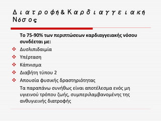 Διατροφή & Καρδιαγγειακή
Νόσος
Το 75-90% των περιπτώσεων καρδιαγγειακής νόσου
συνδέεται με:
 Δυσλιπιδαιμία
 Υπέρταση
 Κάπνισμα
 Διαβήτη τύπου 2
 Απουσία φυσικής δραστηριότητας
Τα παραπάνω συνήθως είναι αποτέλεσμα ενός μη
υγιεινού τρόπου ζωής, συμπεριλαμβανομένης της
ανθυγιεινής διατροφής
 
