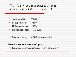  Ολικό λίπος: ~30%
 Κεκορεσμένο: <10%
 Πολυακόρεστο: 10%
 Μονοακόρεστο: 15-20%
 Χοληστερόλη: < 300 mg ημερησίως
Είναι όλοι οι τύποι απαραίτητοι ?
 Μερικώς υδρογονωμένα ή Trans λιπαρά οξέα
Τι λιπαρά πρέπει να
καταναλώνονται ?
 