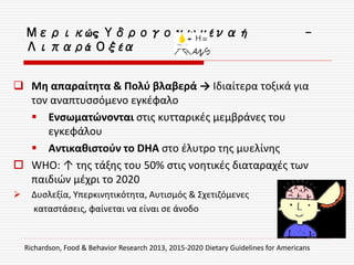 Μερικώς Υδρογονωμένα ή -
Λιπαρά Οξέα
 Μη απαραίτητα & Πολύ βλαβερά → Ιδιαίτερα τοξικά για
τον αναπτυσσόμενο εγκέφαλο
 Ενσωματώνονται στις κυτταρικές μεμβράνες του
εγκεφάλου
 Αντικαθιστούν το DHA στο έλυτρο της μυελίνης
 WHO: ↑ της τάξης του 50% στις νοητικές διαταραχές των
παιδιών μέχρι το 2020
 Δυσλεξία, Υπερκινητικότητα, Αυτισμός & Σχετιζόμενες
καταστάσεις, φαίνεται να είναι σε άνοδο
Richardson, Food & Behavior Research 2013, 2015-2020 Dietary Guidelines for Americans
 