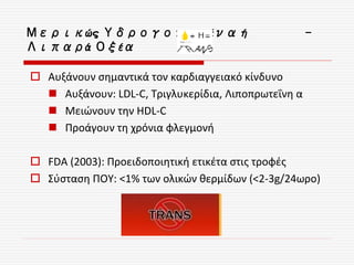 Μερικώς Υδρογονωμένα ή -
Λιπαρά Οξέα
 Αυξάνουν σημαντικά τον καρδιαγγειακό κίνδυνο
 Αυξάνουν: LDL-C, Τριγλυκερίδια, Λιποπρωτεΐνη α
 Μειώνουν την HDL-C
 Προάγουν τη χρόνια φλεγμονή
 FDA (2003): Προειδοποιητική ετικέτα στις τροφές
 Σύσταση ΠΟΥ: <1% των ολικών θερμίδων (<2-3g/24ωρο)
 