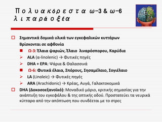  Σημαντικά δομικά υλικά των εγκεφαλικών κυττάρων
Βρίσκονται σε αφθονία
 Ω-3: Έλαια ψαριών, Έλαιο λιναρόσπορου, Καρύδια
 ALA (α-linolenic) → Φυτικές πηγές
 DHA + ΕΡΑ: Ψάρια & Θαλασσινά
 Ω-6: Φυτικά έλαια, Σπόρους, Σησαμέλαιο, Σογιέλαιο
 LA (Linoleic) → Φυτικές πηγές
 ARA (Arachidonic) → Κρέας, Αυγά, Γαλακτοκομικά
 DHA (Δοκοσοεξανοϊκό): Μοναδικό μόριο, κριτικής σημασίας για την
ανάπτυξη του εγκεφάλου & της οπτικής οδού. Προστατεύει τα νευρικά
κύτταρα από την απόπτωση που συνδέεται με το στρες
Πολυακόρεστα ω-3 & ω-6
λιπαρά οξέα
 