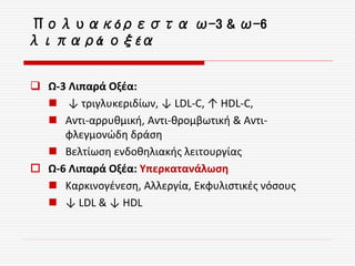  Ω-3 Λιπαρά Οξέα:
 ↓ τριγλυκεριδίων, ↓ LDL-C, ↑ HDL-C,
 Αντι-αρρυθμική, Αντι-θρομβωτική & Αντι-
φλεγμονώδη δράση
 Βελτίωση ενδοθηλιακής λειτουργίας
 Ω-6 Λιπαρά Οξέα: Υπερκατανάλωση
 Καρκινογένεση, Αλλεργία, Εκφυλιστικές νόσους
 ↓ LDL & ↓ HDL
Πολυακόρεστα ω-3 & ω-6
λιπαρά οξέα
 