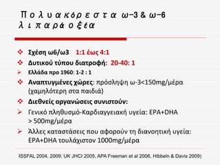  Σχέση ω6/ω3 1:1 έως 4:1
 Δυτικού τύπου διατροφή: 20-40: 1
 Ελλάδα προ 1960: 1-2 : 1
 Αναπτυγμένες χώρες: πρόσληψη ω-3<150mg/μέρα
(χαμηλότερη στα παιδιά)
 Διεθνείς οργανώσεις συνιστούν:
 Γενικό πληθυσμό-Καρδιαγγειακή υγεία: EPA+DHA
> 500mg/μέρα
 Άλλες καταστάσεις που αφορούν τη διανοητική υγεία:
EPA+DHA τουλάχιστον 1000mg/μέρα
ISSFAL 2004, 2009; UK JHCI 2005, APA Freeman et al 2006, Hibbeln & Davis 2009)
Πολυακόρεστα ω-3 & ω-6
λιπαρά οξέα
 
