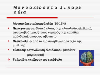Μονοακόρεστα λιπαρά οξέα (10-15%)
 Περιέχονται σε: Φυτικά έλαια, (π.χ. ελαιόλαδο, ηλιέλαιο),
φυστικοβούτυρο, ξηρούς καρπούς (π.χ. καρύδια,
αμύγδαλα), σπόρους, αβοκάντο
 Ολεϊκό οξύ → από τα πιο συνήθη λιπαρά οξέα της
μυελίνης
 Σύσταση: Κατανάλωση ελαιόλαδου (σαλάτες-
μαγειρευτά)
 Τα λιπίδια «κτίζουν» τον εγκέφαλο
Μονοακόρεστα λιπαρά
οξέα
 