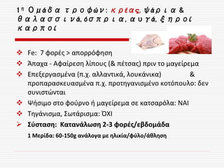 1η Ομάδα τροφών: κρέας, ψάρια &
θαλασσινά, όσπρια, αυγά, ξηροί
καρποί
 Fe: 7 φορές > απορρόφηση
 Άπαχα - Αφαίρεση λίπους (& πέτσας) πριν το μαγείρεμα
 Επεξεργασμένα (π.χ. αλλαντικά, λουκάνικα) &
προπαρασκευασμένα π.χ. προτηγανισμένο κοτόπουλο: δεν
συνιστώνται
 Ψήσιμο στο φούρνο ή μαγείρεμα σε κατσαρόλα: ΝΑΙ
 Τηγάνισμα, Σωτάρισμα: ΌΧΙ
 Σύσταση: Κατανάλωση 2-3 φορές/εβδομάδα
1 Μερίδα: 60-150g ανάλογα με ηλικία/φύλο/άθληση
 