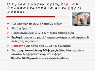 1η Ομάδα τροφών: κρέας, ψάρια &
θαλασσινά, όσπρια, αυγά, ξηροί
καρποί
 Πλουσιότερη πηγή ω-3 λιπαρών οξέων
 Ψητά ή βραστά
 Προτηγανισμένα: ↓ ω-3 & ↑ trans-λιπαρά οξέα
 Επιλογή: ψάρια με χαμηλή περιεκτικότητα σε υδράργυρο &
άλλες τοξικές ουσίες
 Προσοχή ! Όχι πάνω από 0,1μg Hg/ Kg/ημέρα
 Σύσταση: Κατανάλωση 2-3 φορές/εβδομάδα: εάν είναι
δυνατόν διαφορετικό ψάρι κάθε φορά
1Μερίδα: 60-150g ανάλογα με ηλικία/φύλο/άθληση
 